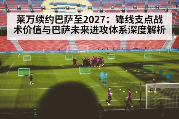 莱万续约巴萨至2027：锋线支点战术价值与巴萨未来进攻体系深度解析