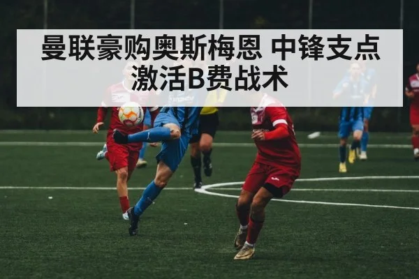 曼联豪购奥斯梅恩 中锋支点激活B费战术