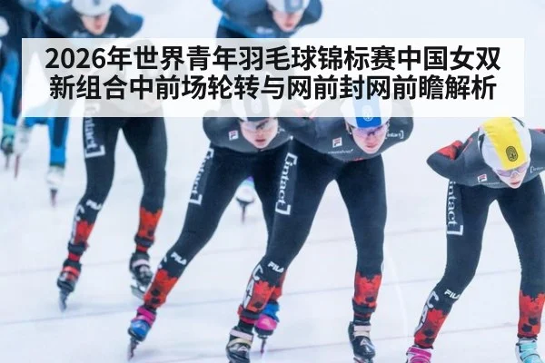 2026年世界青年羽毛球锦标赛中国女双新组合中前场轮转与网前封网前瞻解析