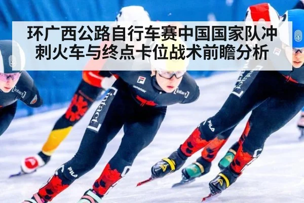 环广西公路自行车赛中国国家队冲刺火车与终点卡位战术前瞻分析